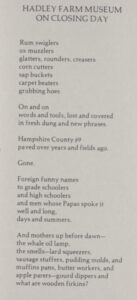 A picture of Applefield's poem, "Hadley Farm Museum on Closing Day" 

"Rum swiglers/ox muzzlers/glatters, rounders, creasers/corn cutters/sap buckets/carpet beaters/grubbing hoes//On and on/words and tools, lost and covered/in fresh dung and new phrases.//Hampshire County #9/paved over years and fields ago.//Gone.//Foreign funny names/to grade schoolers/and high schoolers/and men whose Papas spoke it/well and long,/days and summers.//And mothers up before dawn--/the whale oil lamp,/the smells--lard squeezers,/sausage stuffers, pudding molds, and/muffins pans, butter workers, and/apple parers--gourd dippers and/what are wooden firkins?"